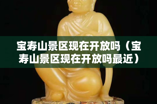 寶壽山景區現在開放嗎（寶壽山景區現在開放嗎最近）