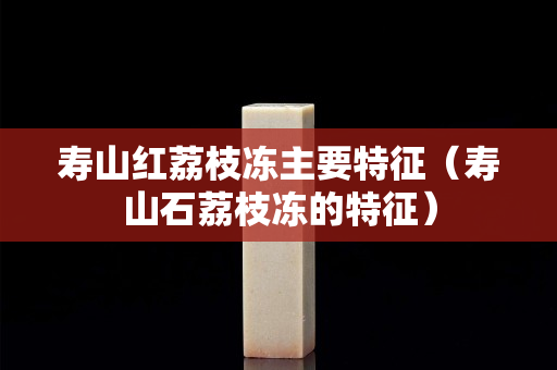壽山紅荔枝凍主要特征（壽山石荔枝凍的特征）