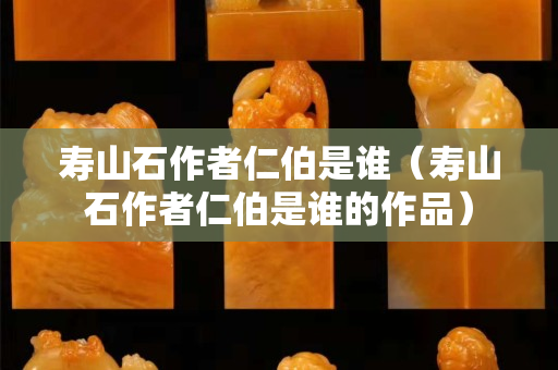 壽山石作者仁伯是誰（壽山石作者仁伯是誰的作品）