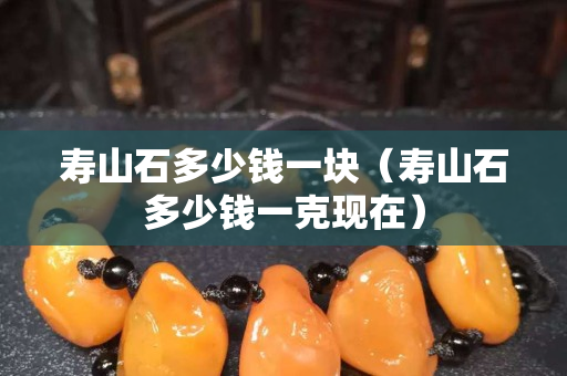 壽山石多少錢一塊（壽山石多少錢一克現(xiàn)在）
