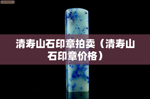 清壽山石印章拍賣（清壽山石印章價(jià)格）