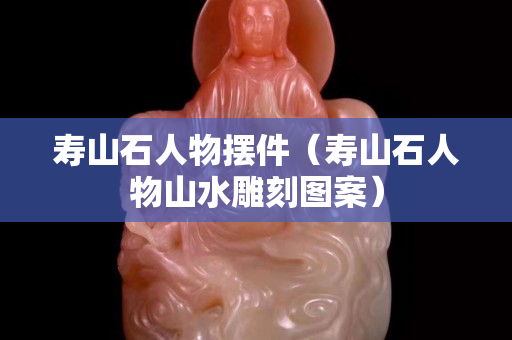 壽山石人物擺件（壽山石人物山水雕刻圖案）