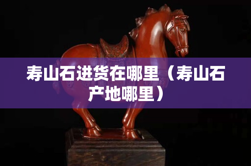 壽山石進貨在哪里（壽山石產地哪里）