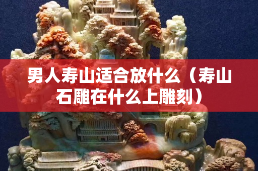 男人壽山適合放什么（壽山石雕在什么上雕刻）