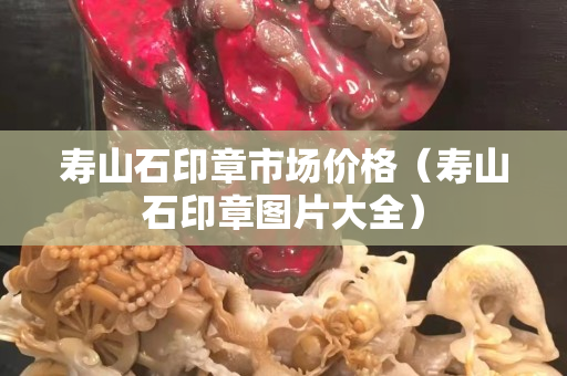 壽山石印章市場價格（壽山石印章圖片大全）