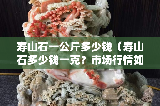 壽山石一公斤多少錢（壽山石多少錢一克？市場行情如何？）