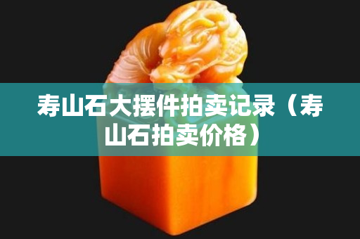 壽山石大擺件拍賣記錄（壽山石拍賣價格）