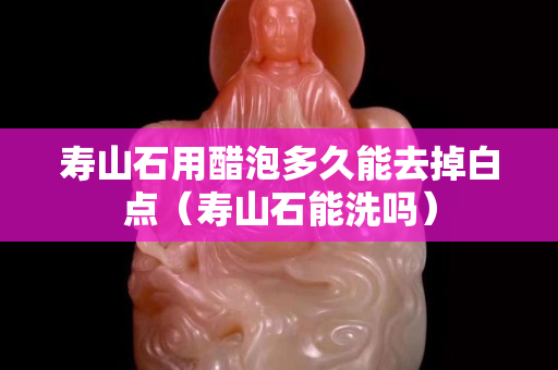 壽山石用醋泡多久能去掉白點（壽山石能洗嗎）