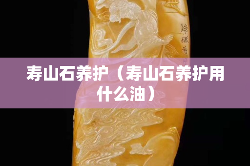 壽山石養護（壽山石養護用什么油）