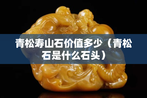青松壽山石價值多少（青松石是什么石頭）