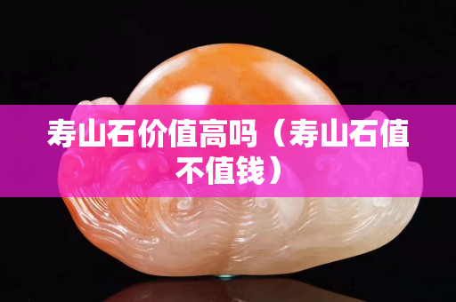 壽山石價值高嗎（壽山石值不值錢）