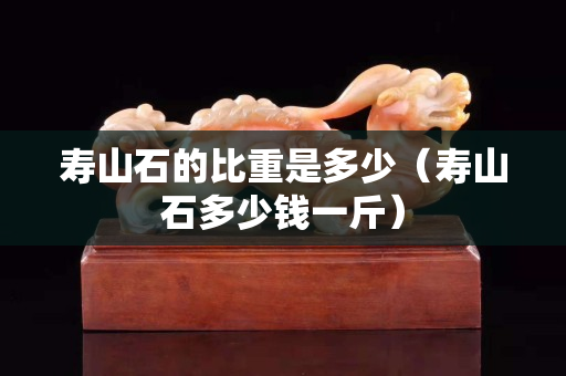 壽山石的比重是多少（壽山石多少錢一斤）