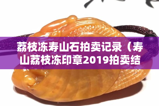 荔枝凍壽山石拍賣記錄（壽山荔枝凍印章2019拍賣結果）