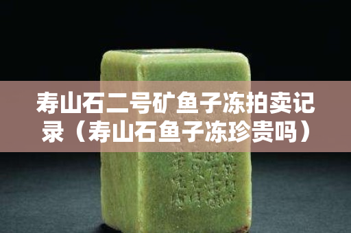 壽山石二號礦魚子凍拍賣記錄（壽山石魚子凍珍貴嗎）