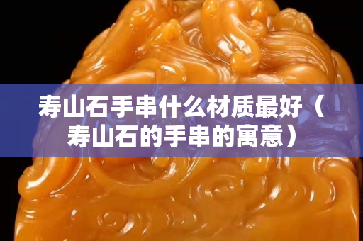 壽山石手串什么材質(zhì)最好（壽山石的手串的寓意）