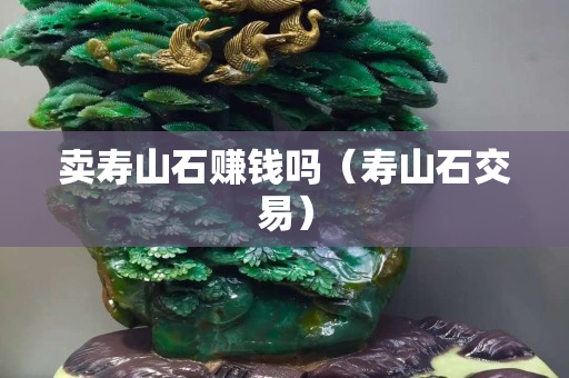 賣壽山石賺錢嗎（壽山石交易）