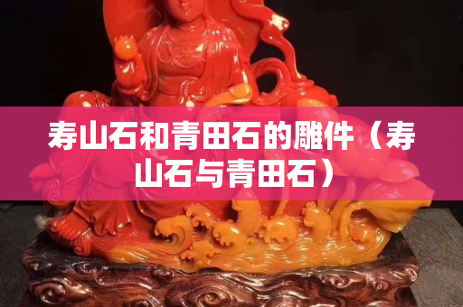 壽山石和青田石的雕件（壽山石與青田石）