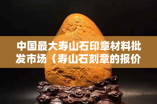 中國(guó)最大壽山石印章材料批發(fā)市場(chǎng)（壽山石刻章的報(bào)價(jià)）