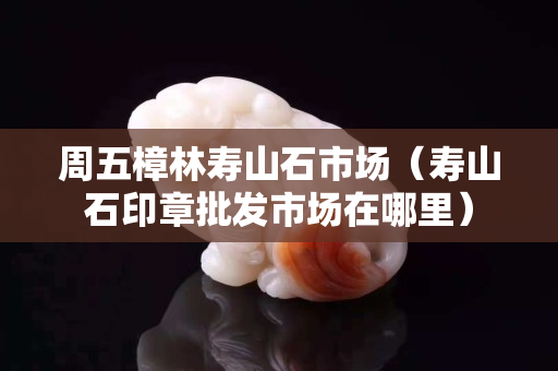 周五樟林壽山石市場（壽山石印章批發市場在哪里）