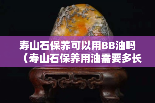 壽山石保養可以用BB油嗎（壽山石保養用油需要多長時間）
