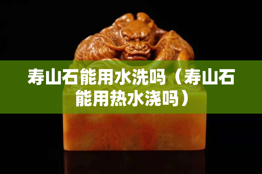 壽山石能用水洗嗎（壽山石能用熱水澆嗎）