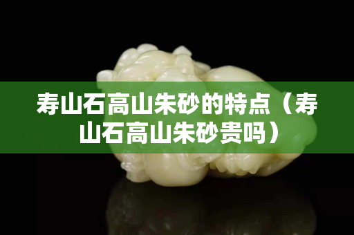壽山石高山朱砂的特點(diǎn)（壽山石高山朱砂貴嗎）