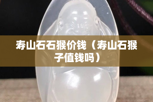 壽山石石猴價錢（壽山石猴子值錢嗎）
