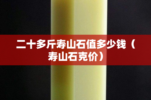 二十多斤壽山石值多少錢（壽山石克價(jià)）