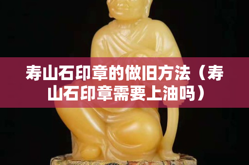 壽山石印章的做舊方法（壽山石印章需要上油嗎）