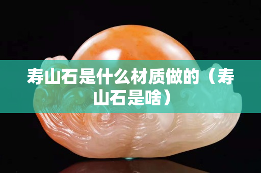 壽山石是什么材質(zhì)做的（壽山石是啥）