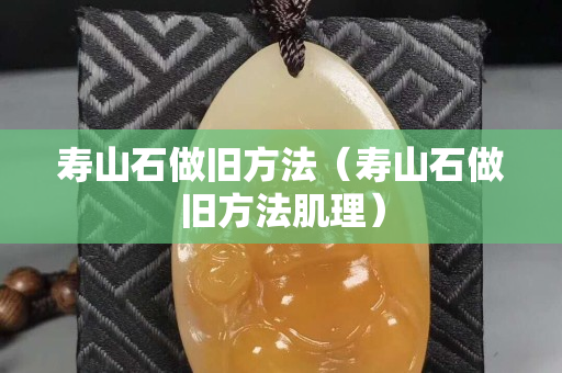 壽山石做舊方法（壽山石做舊方法肌理）