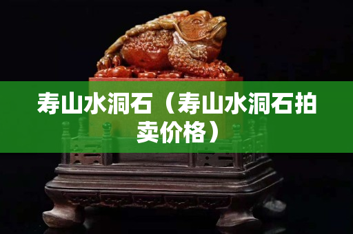 壽山水洞石（壽山水洞石拍賣價格）