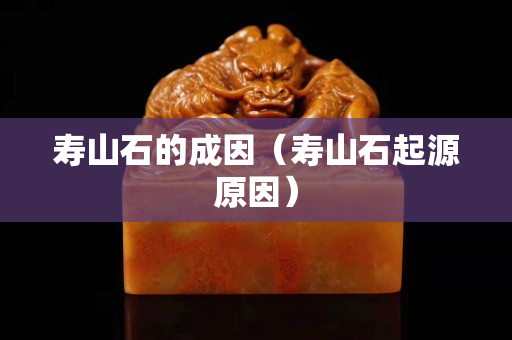 壽山石的成因（壽山石起源原因）