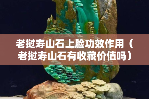 老撾壽山石上臉功效作用（老撾壽山石有收藏價值嗎）