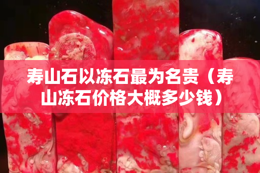 壽山石以凍石最為名貴（壽山凍石價格大概多少錢）