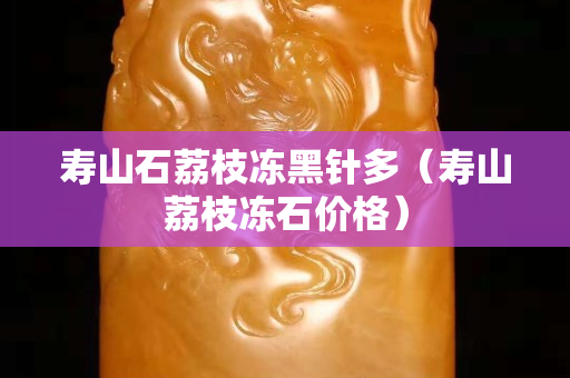 壽山石荔枝凍黑針多（壽山荔枝凍石價(jià)格）
