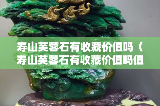 壽山芙蓉石有收藏價值嗎（壽山芙蓉石有收藏價值嗎值錢嗎）