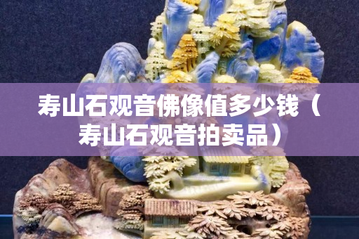 壽山石觀音佛像值多少錢（壽山石觀音拍賣品）