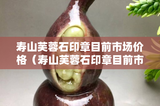 壽山芙蓉石印章目前市場價格（壽山芙蓉石印章目前市場價格多少）