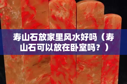 壽山石放家里風(fēng)水好嗎（壽山石可以放在臥室嗎？）