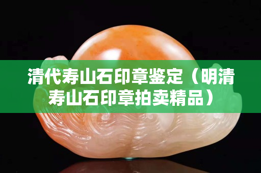 清代壽山石印章鑒定（明清壽山石印章拍賣(mài)精品）