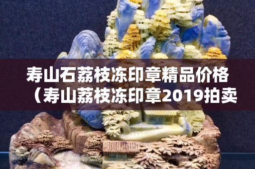 壽山石荔枝凍印章精品價格（壽山荔枝凍印章2019拍賣結果）