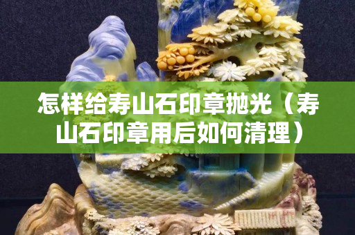 怎樣給壽山石印章拋光（壽山石印章用后如何清理）
