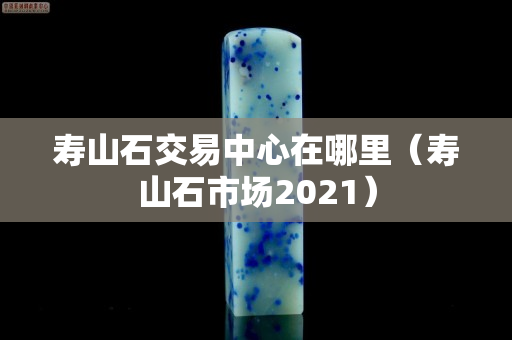壽山石交易中心在哪里（壽山石市場2021）