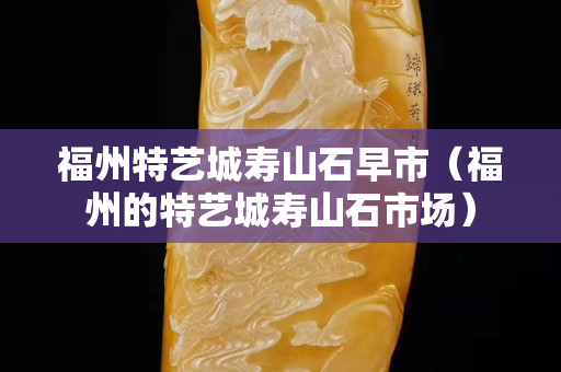 福州特藝城壽山石早市（福州的特藝城壽山石市場）