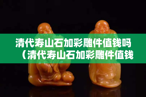 清代壽山石加彩雕件值錢嗎（清代壽山石加彩雕件值錢嗎多少錢）