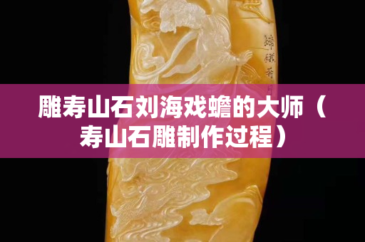 雕壽山石劉海戲蟾的大師（壽山石雕制作過程）