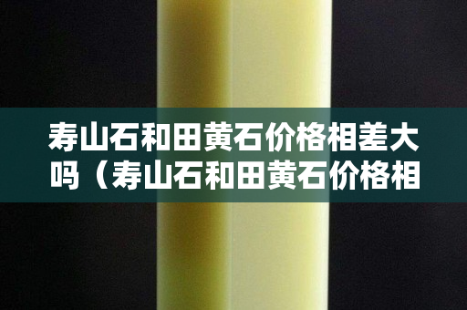 壽山石和田黃石價格相差大嗎（壽山石和田黃石價格相差大嗎為什么）