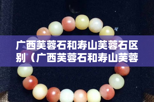 廣西芙蓉石和壽山芙蓉石區別（廣西芙蓉石和壽山芙蓉石區別在哪）