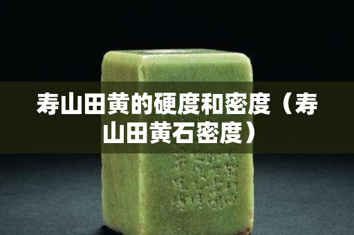 壽山田黃的硬度和密度（壽山田黃石密度）